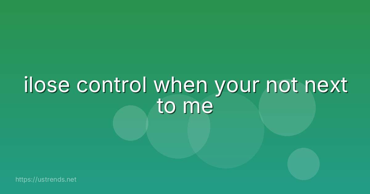 ilose control when your not next to me