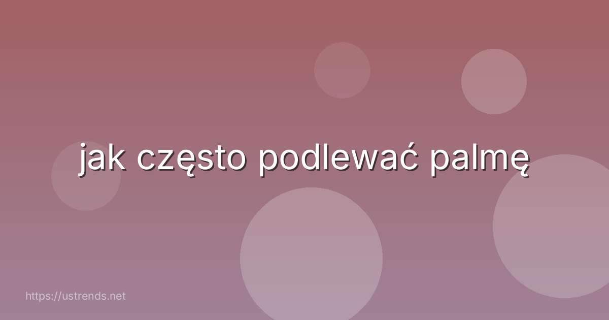 jak często podlewać palmę
