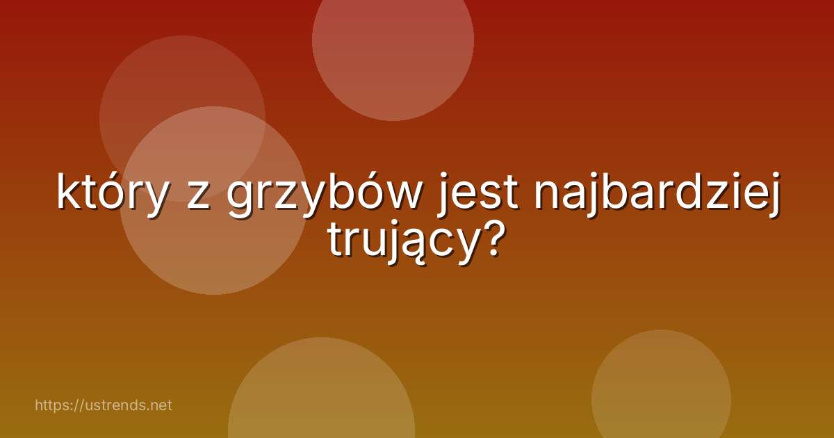 który z grzybów jest najbardziej trujący?