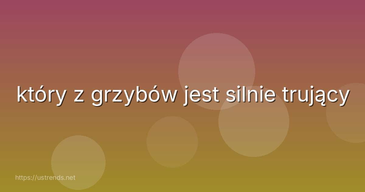 który z grzybów jest silnie trujący
