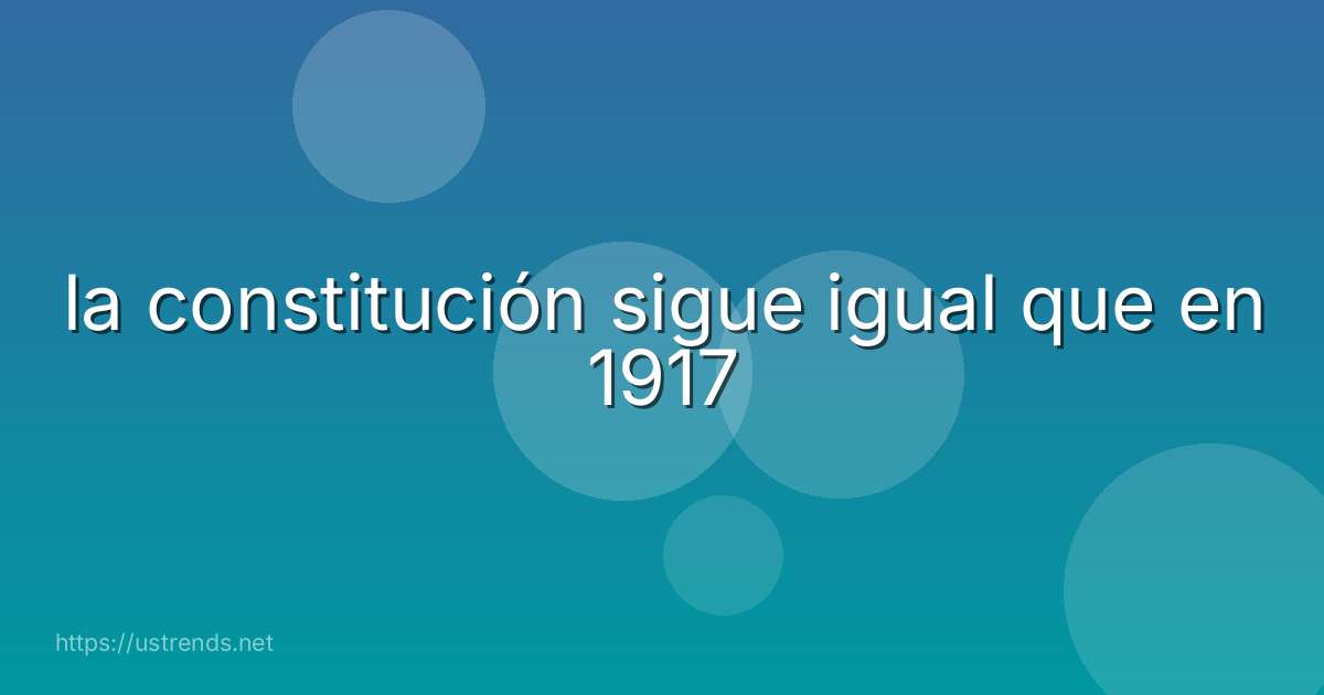 la constitución sigue igual que en 1917