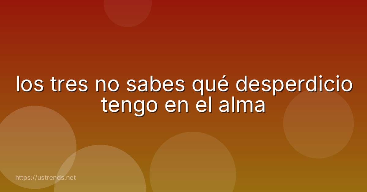 los tres no sabes qué desperdicio tengo en el alma