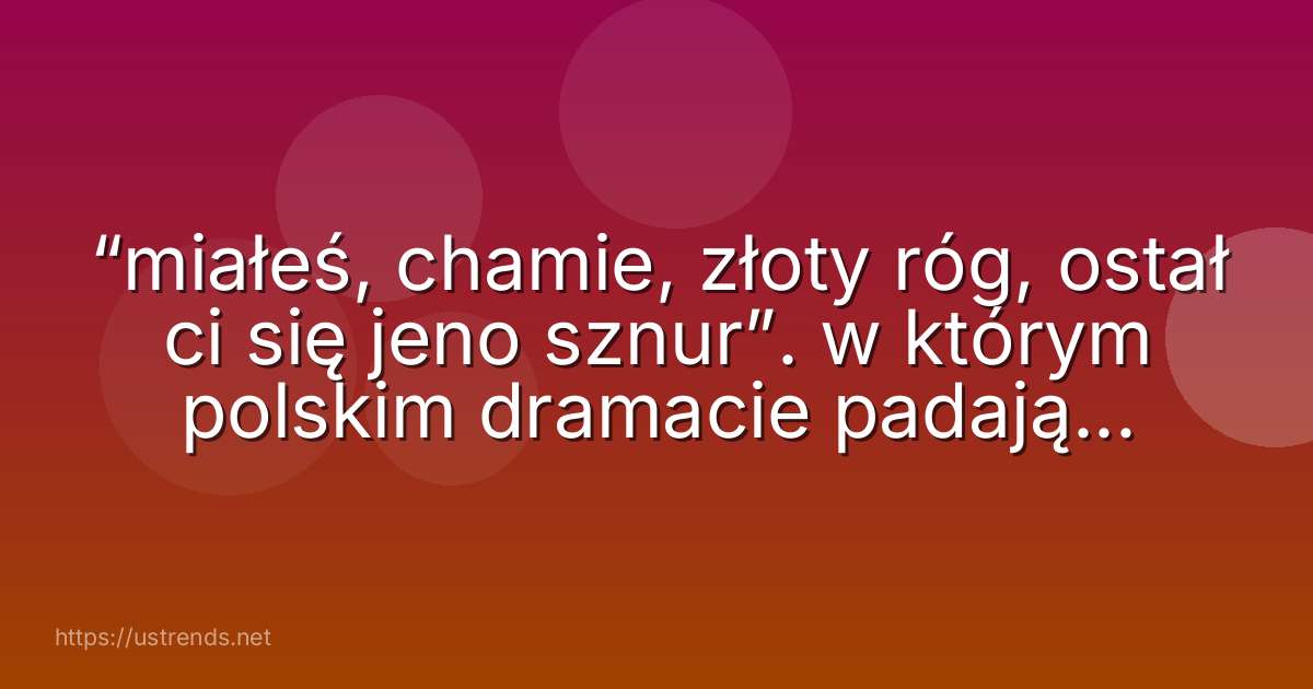 “miałeś, chamie, złoty róg, ostał ci się jeno sznur”. w którym polskim dramacie padają te słowa?