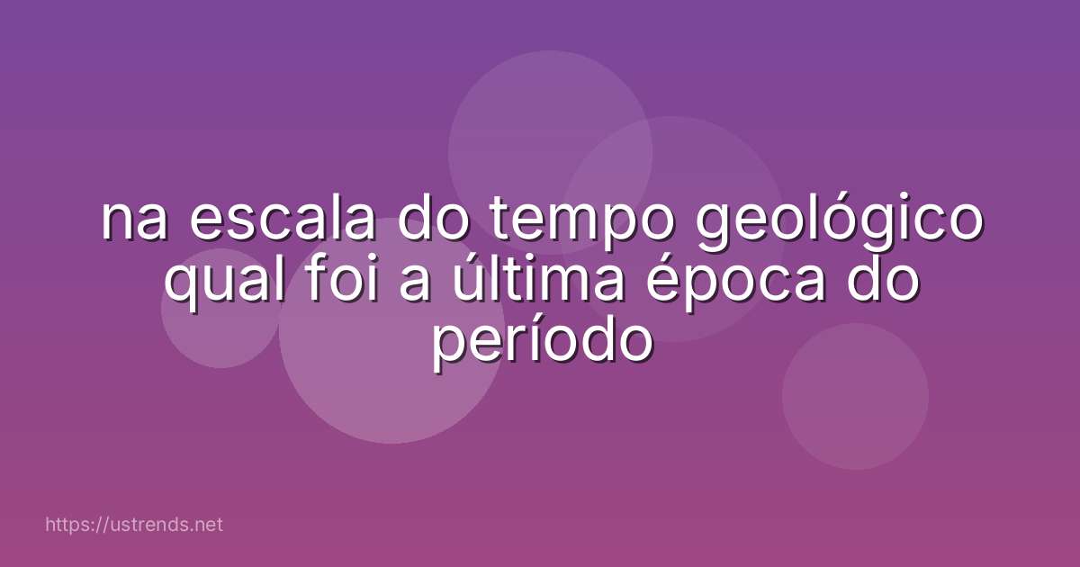 na escala do tempo geológico qual foi a última época do período