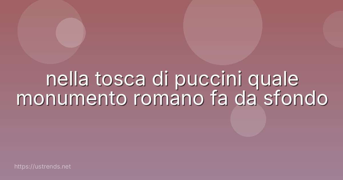 nella tosca di puccini quale monumento romano fa da sfondo