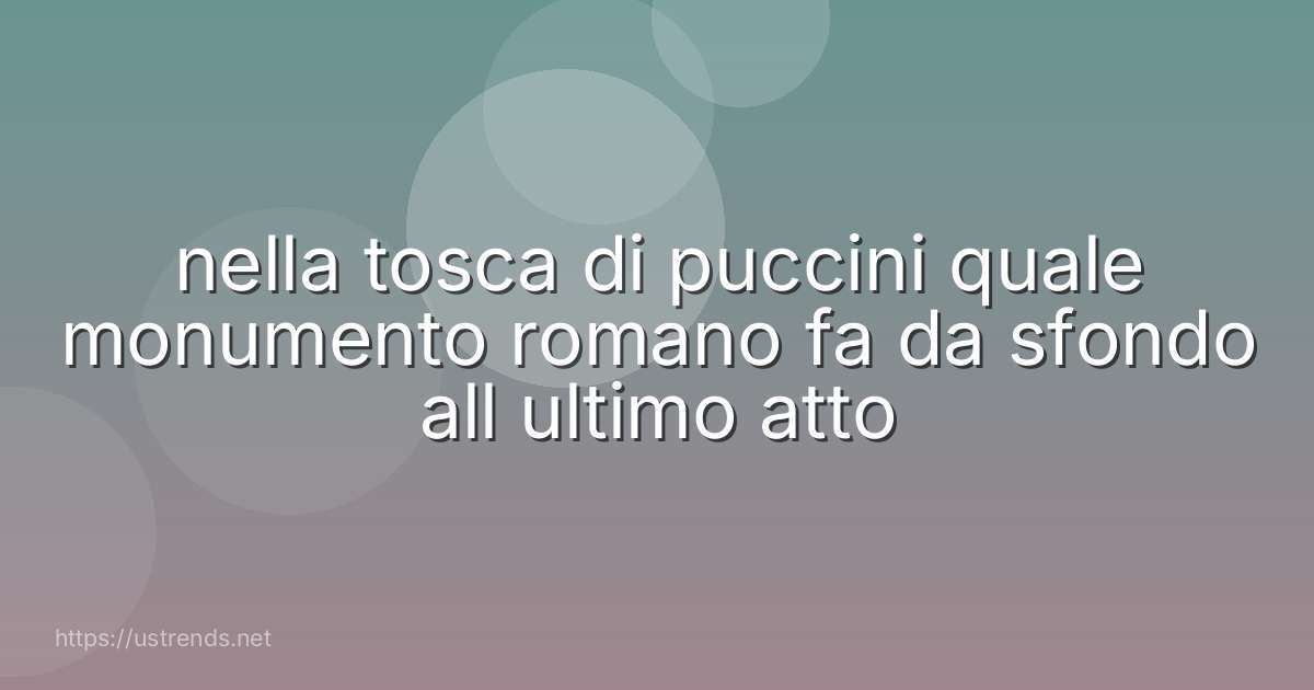 nella tosca di puccini quale monumento romano fa da sfondo all ultimo atto