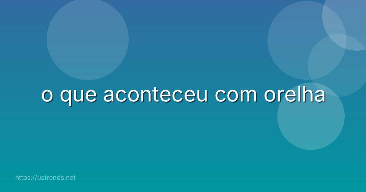 o que aconteceu com orelha