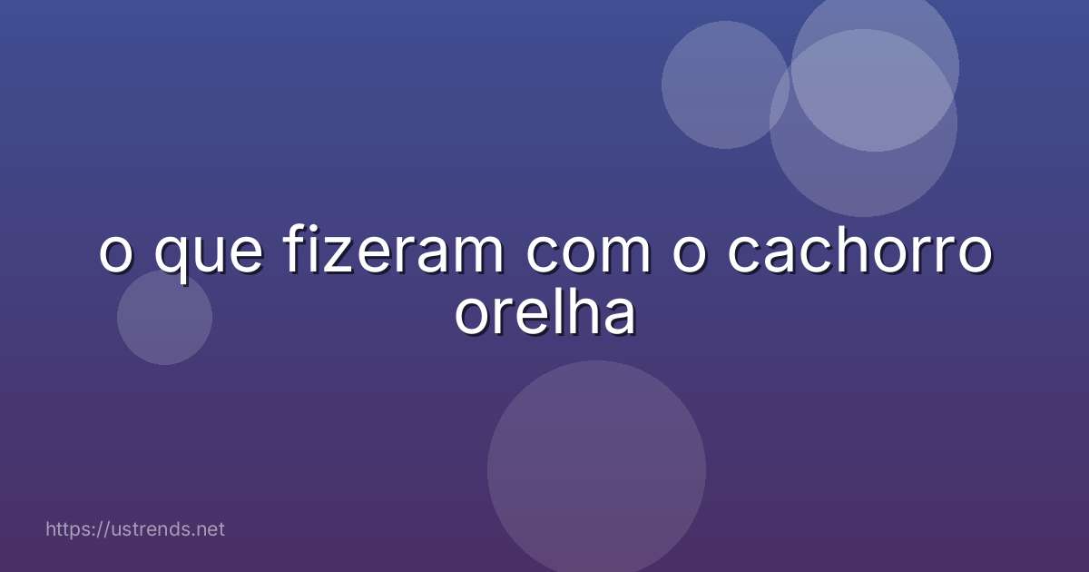 o que fizeram com o cachorro orelha