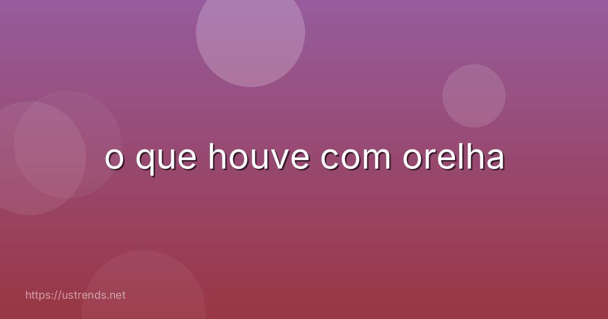 o que houve com orelha