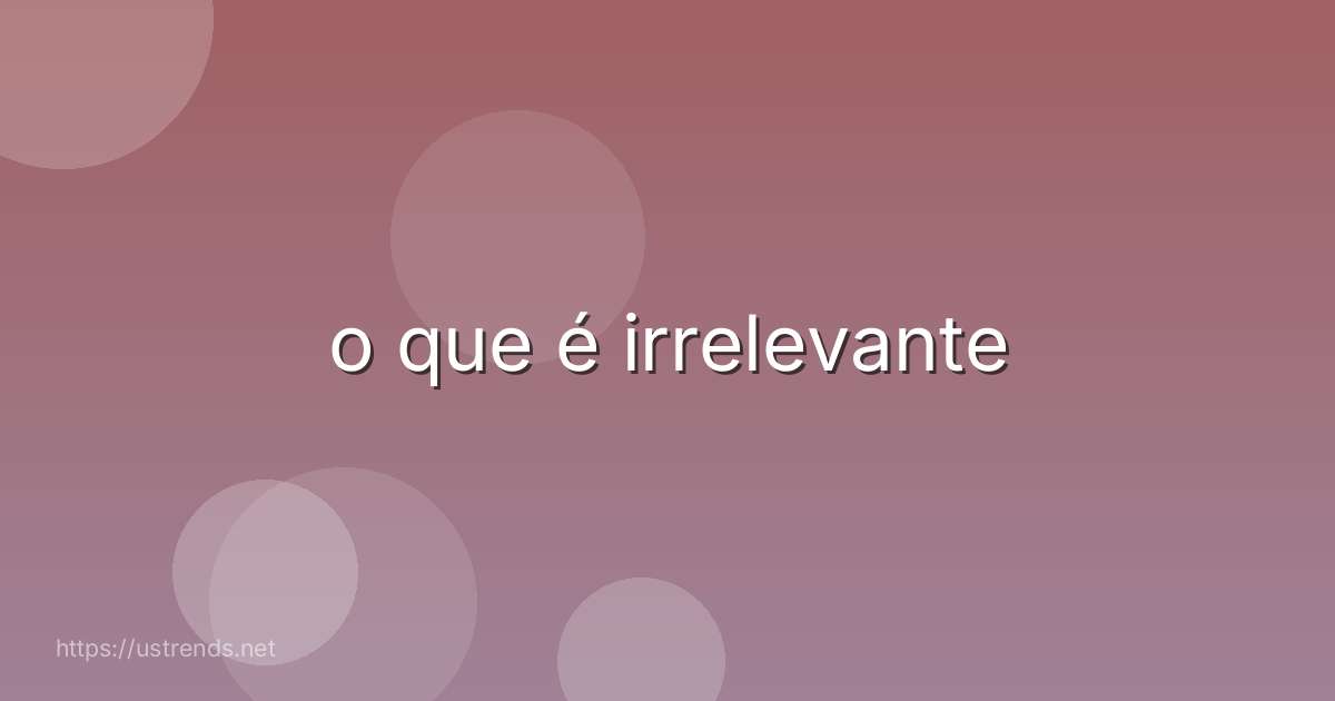 o que é irrelevante