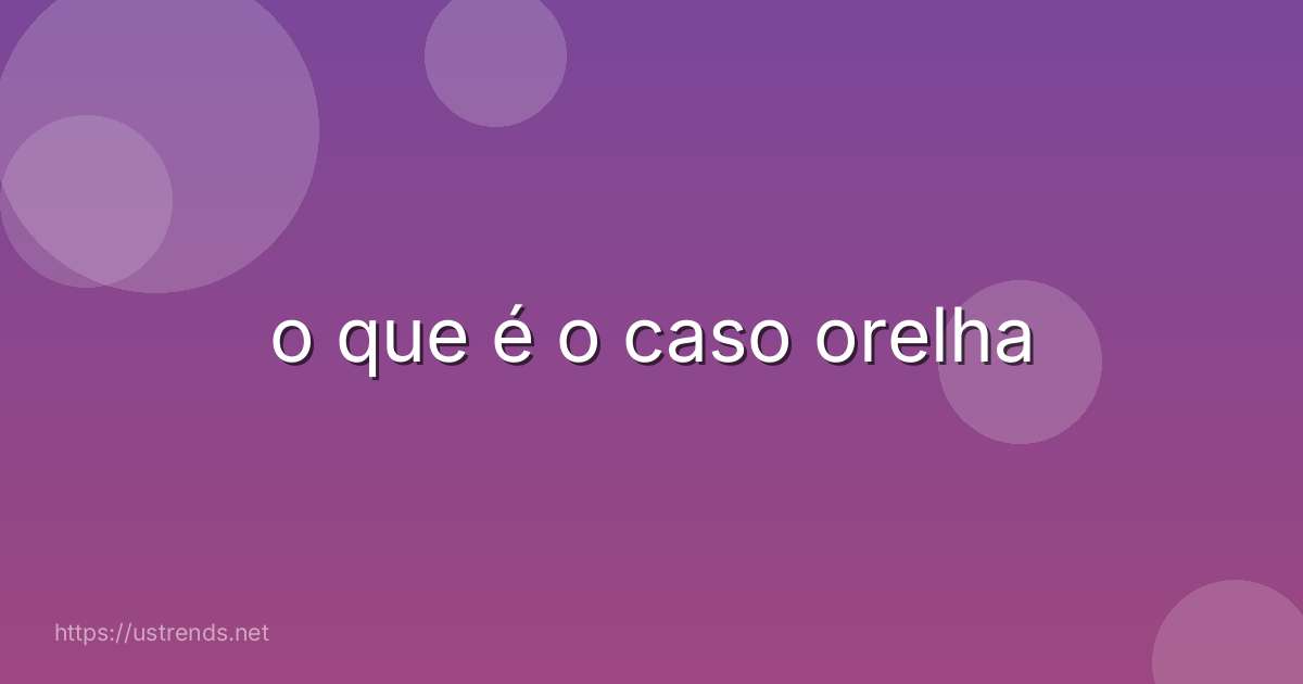 o que é o caso orelha