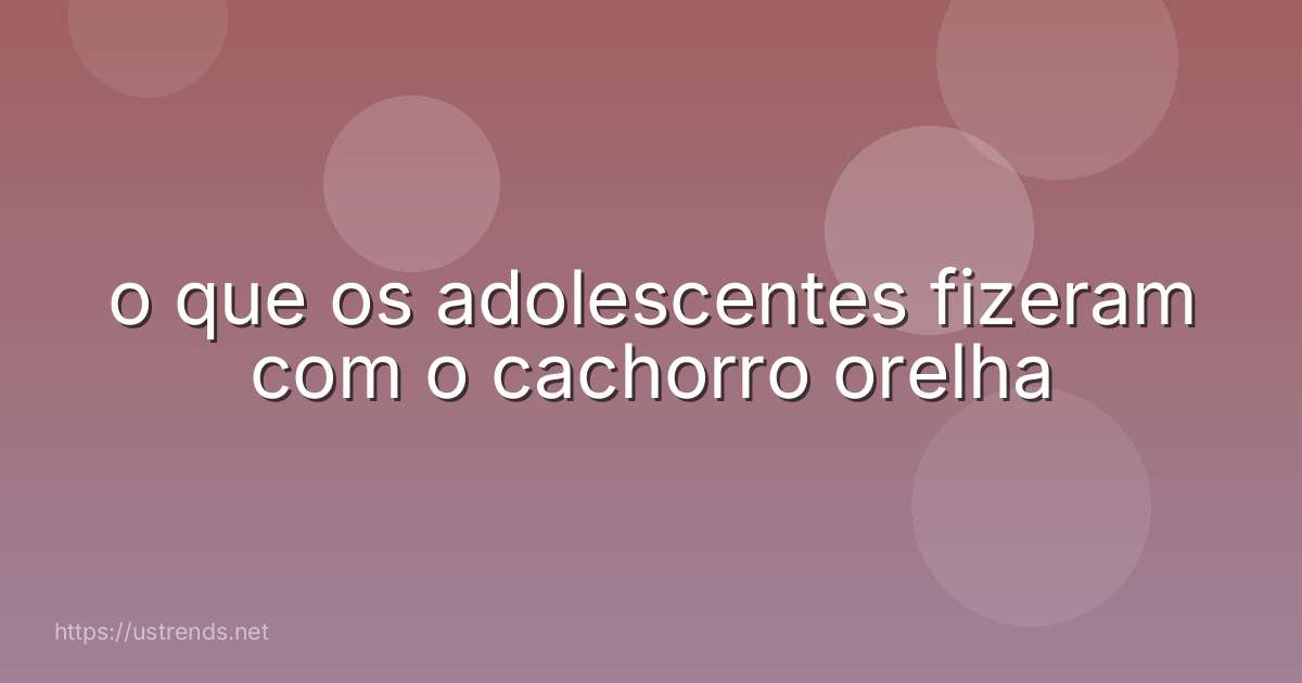 o que os adolescentes fizeram com o cachorro orelha