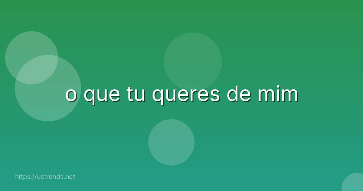 o que tu queres de mim