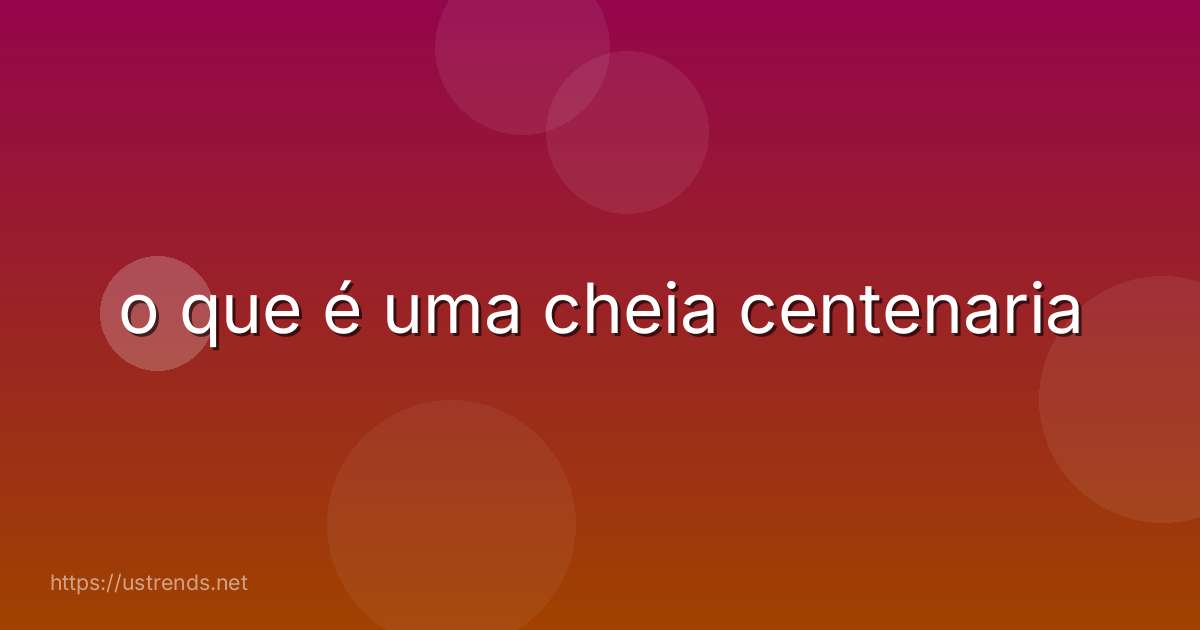 o que é uma cheia centenaria