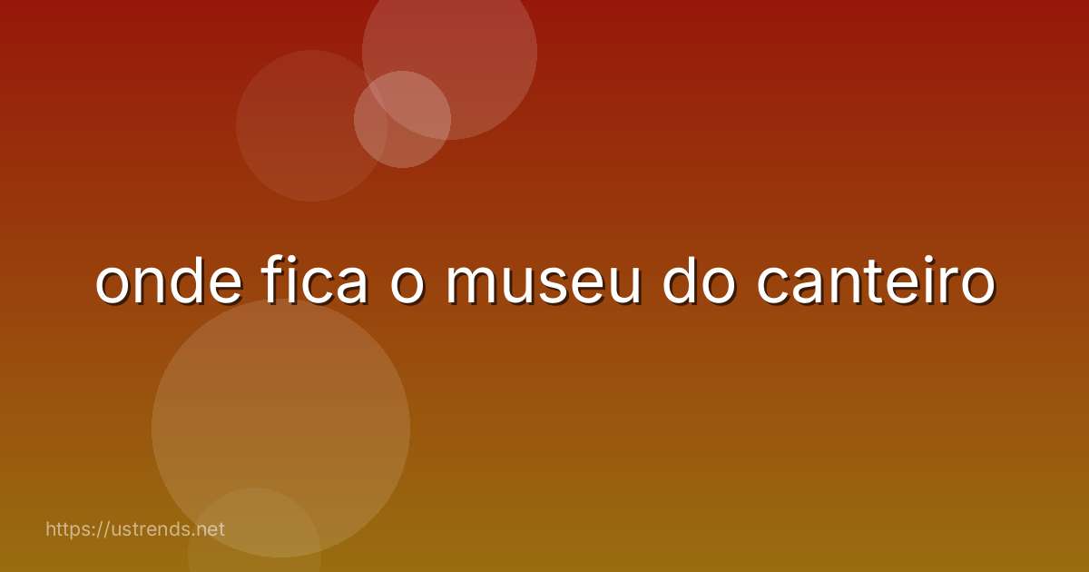 onde fica o museu do canteiro