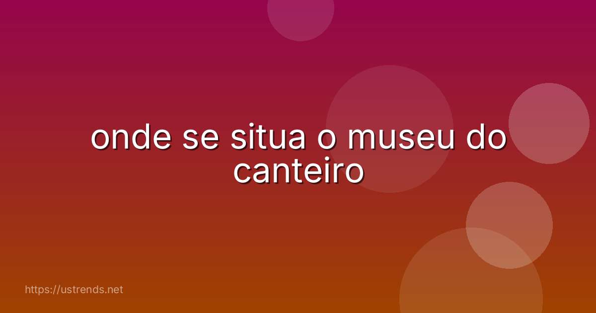 onde se situa o museu do canteiro