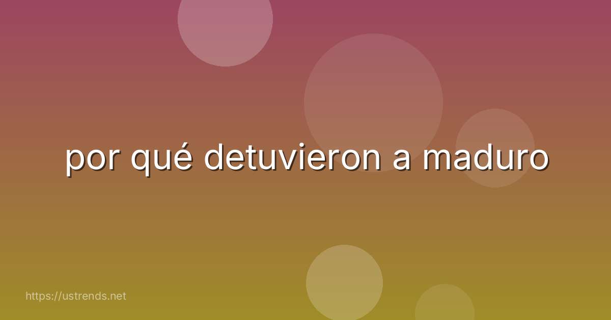 por qué detuvieron a maduro