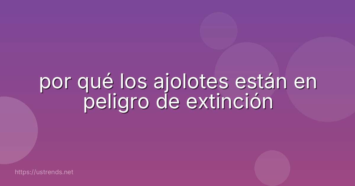 por qué los ajolotes están en peligro de extinción