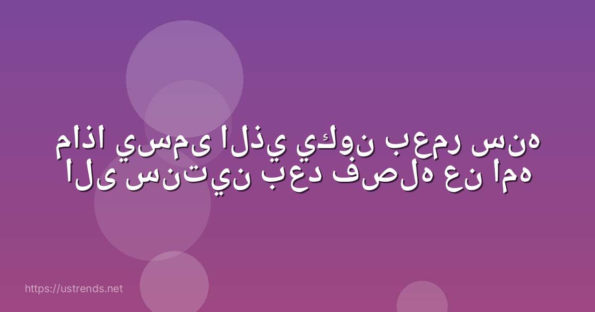 ماذا يسمى الذي يكون بعمر سنه الى سنتين بعد فصله عن امه