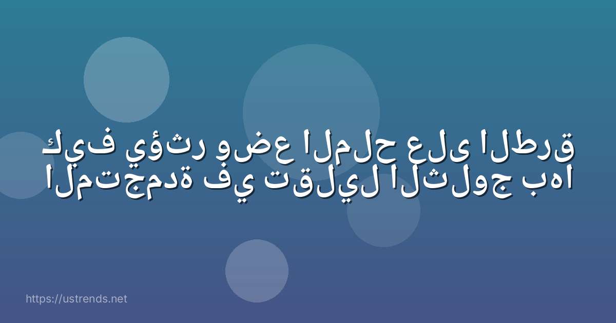 كيف يؤثر وضع الملح على الطرق المتجمدة في تقليل الثلوج بها
