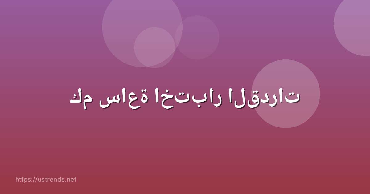 كم ساعة اختبار القدرات