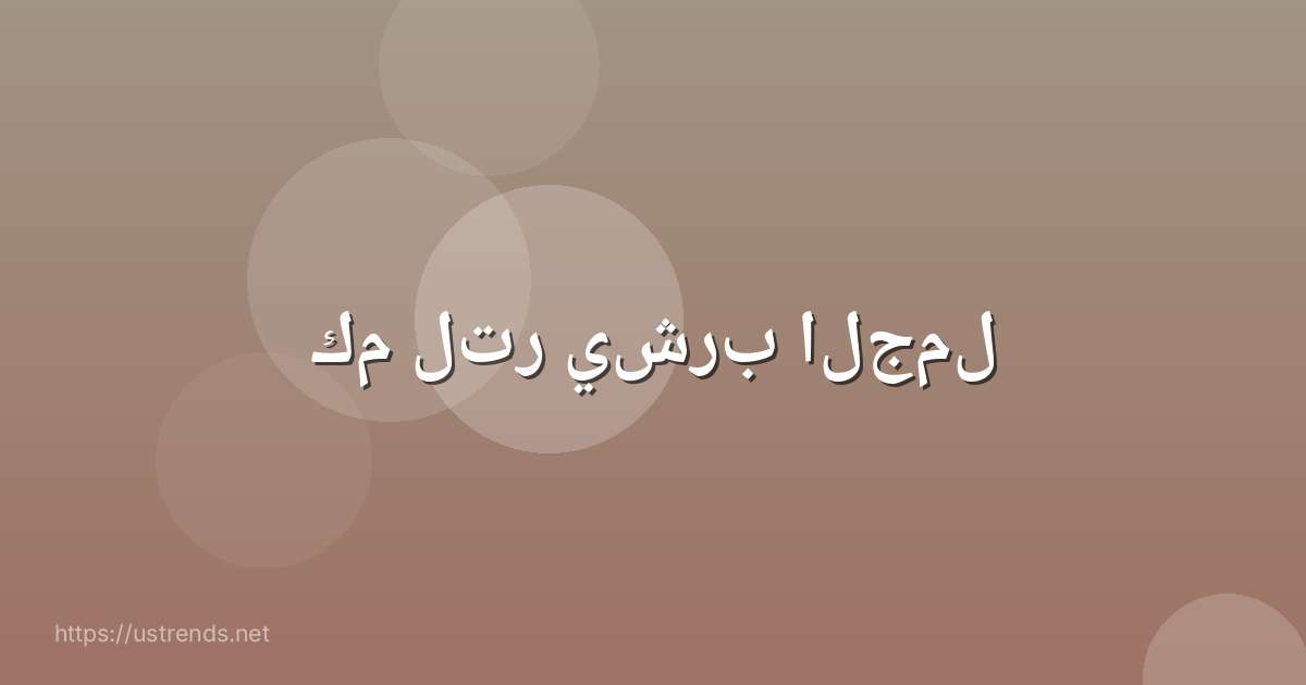 كم لتر يشرب الجمل