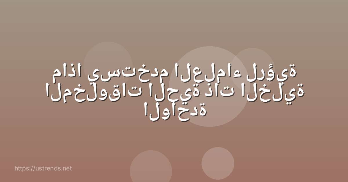 ماذا يستخدم العلماء لرؤية المخلوقات الحية ذات الخلية الواحدة