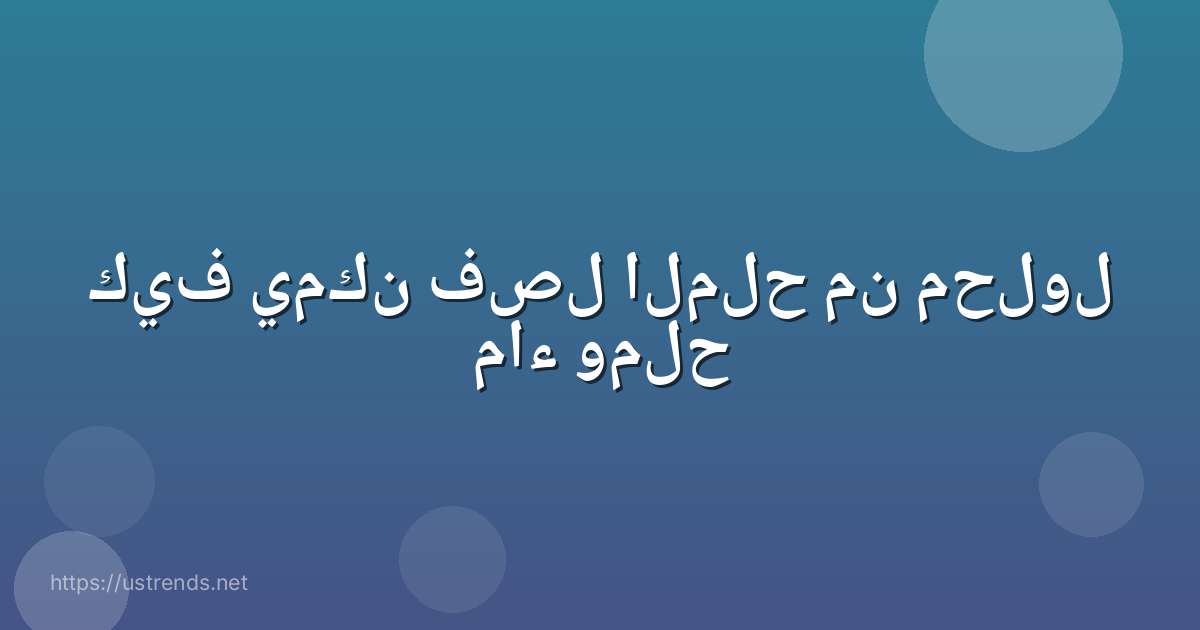 كيف يمكن فصل الملح من محلول ماء وملح