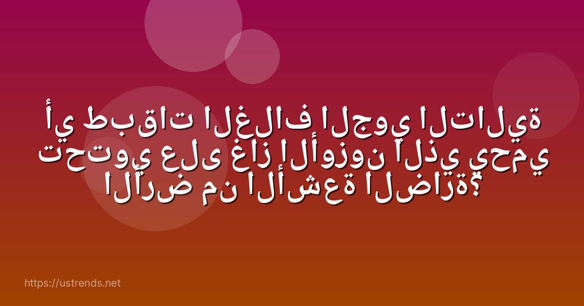 أي طبقات الغلاف الجوي التالية تحتوي على غاز الأوزون الذي يحمي الأرض من الأشعة الضارة؟