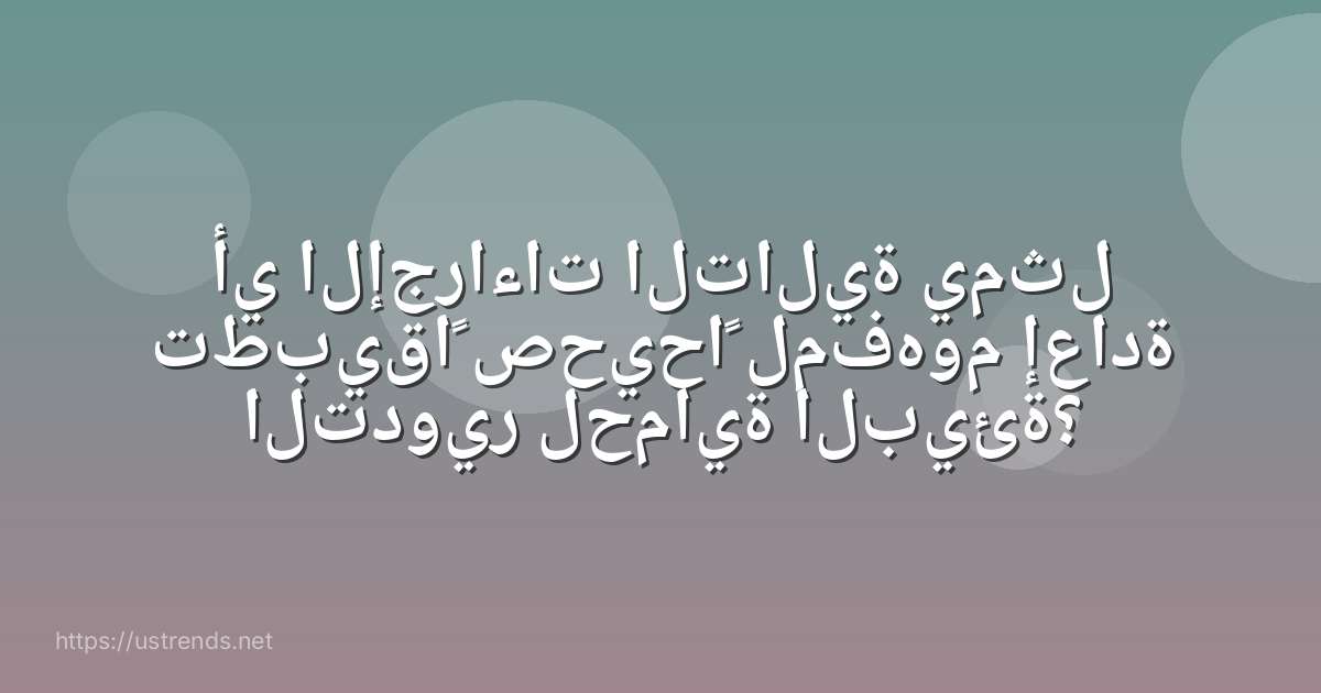 أي الإجراءات التالية يمثل تطبيقاً صحيحاً لمفهوم إعادة التدوير لحماية البيئة؟