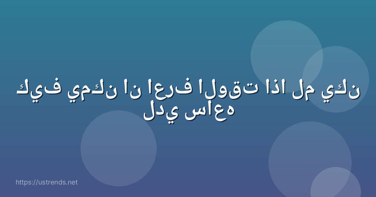 كيف يمكن ان اعرف الوقت اذا لم يكن لدي ساعه