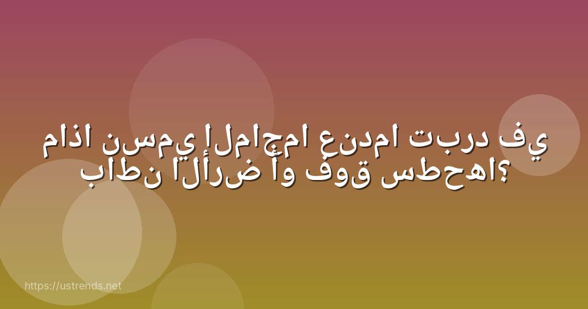 ماذا نسمي الماجما عندما تبرد في باطن الأرض أو فوق سطحھا؟