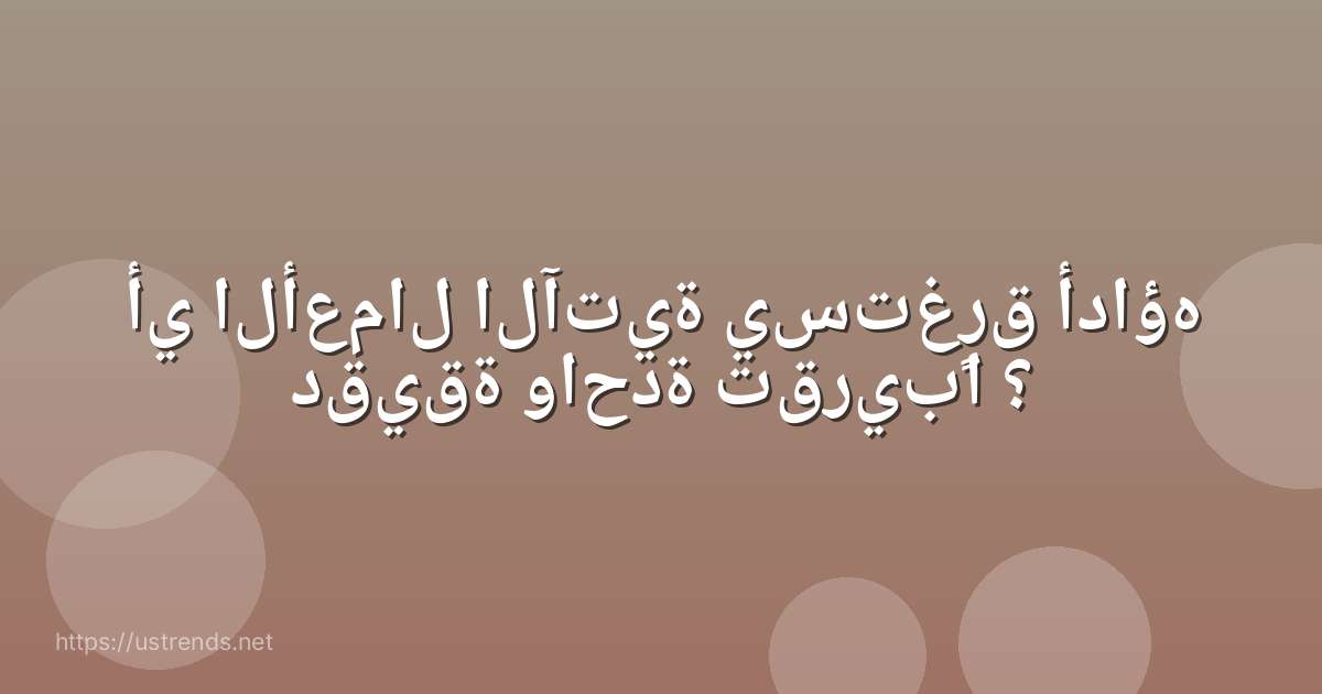 أي الأعمال الآتية يستغرق أداؤه دقيقة واحدة تقريبًا ؟