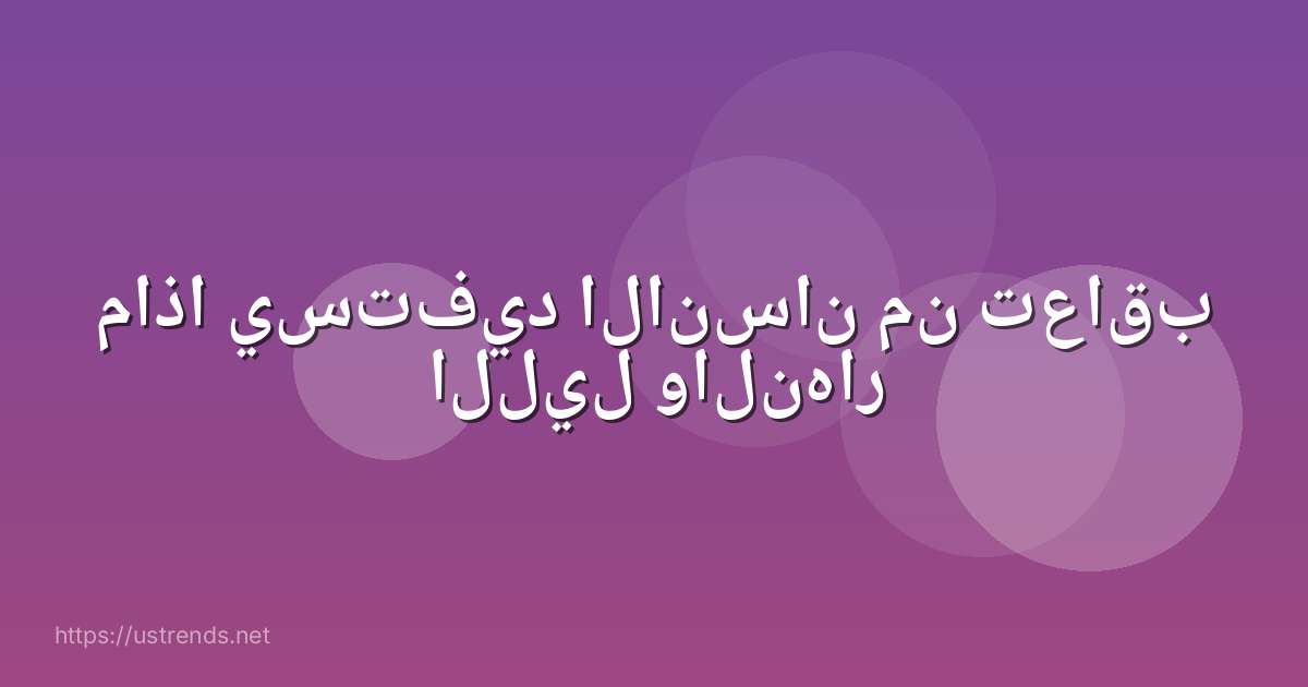 ماذا يستفيد الانسان من تعاقب الليل والنهار