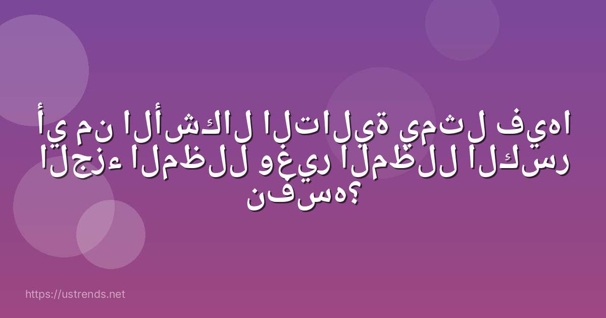 أي من الأشكال التالية يمثل فيها الجزء المظلل وغير المظلل الكسر نفسه؟
