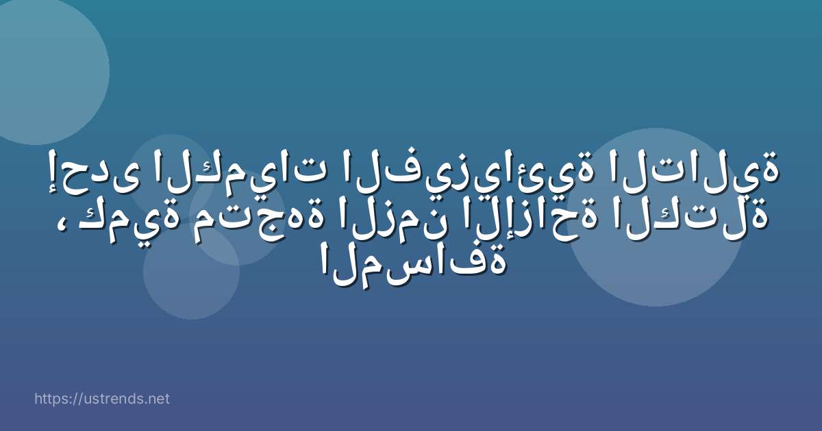 إحدى الكميات الفيزيائية التالية ، كمية متجهة الزمن الإزاحة الكتلة المسافة