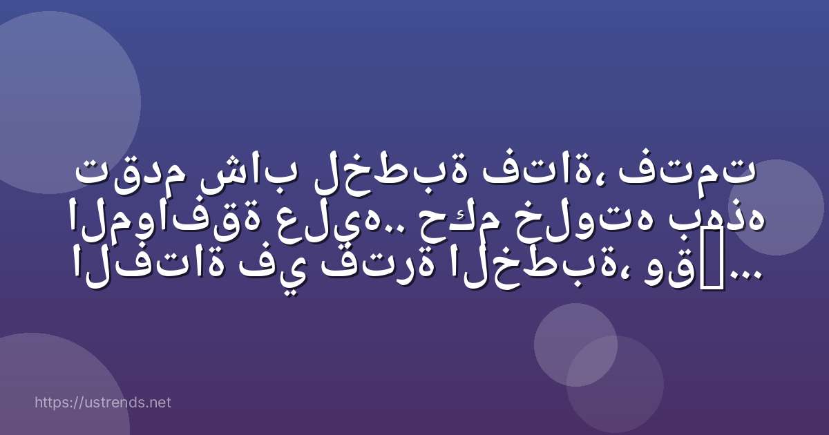 تقدم شاب لخطبة فتاة، فتمت الموافقة عليه.. حكم خلوته بهذه الفتاة في فترة الخطبة، وقبل كتابة