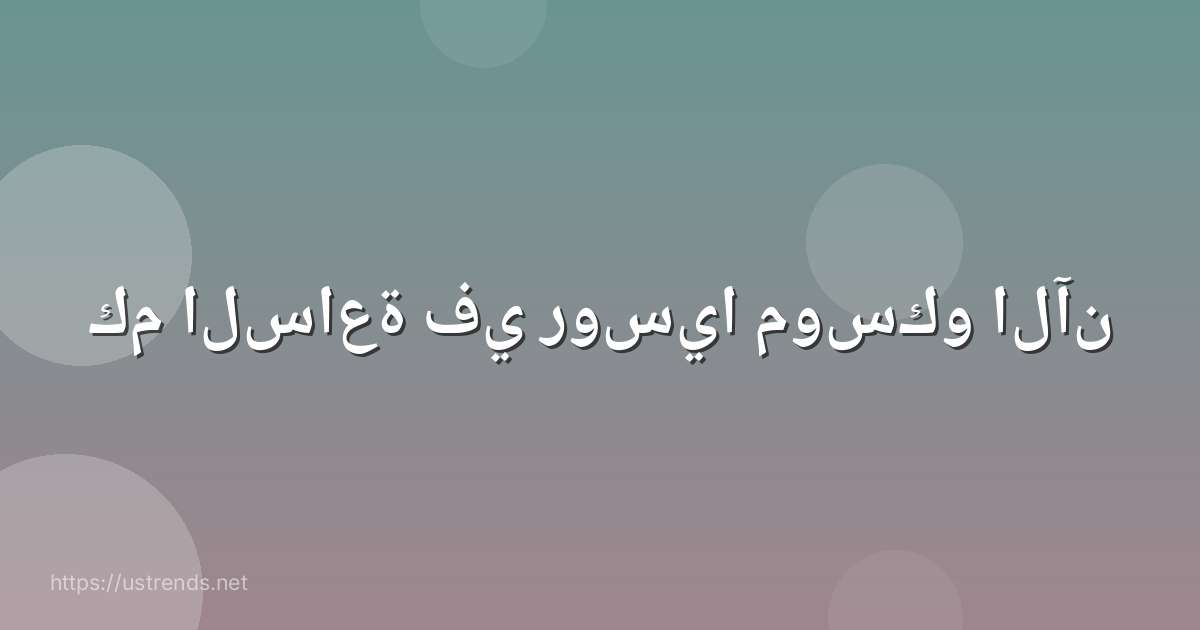 كم الساعة في روسيا موسكو الآن