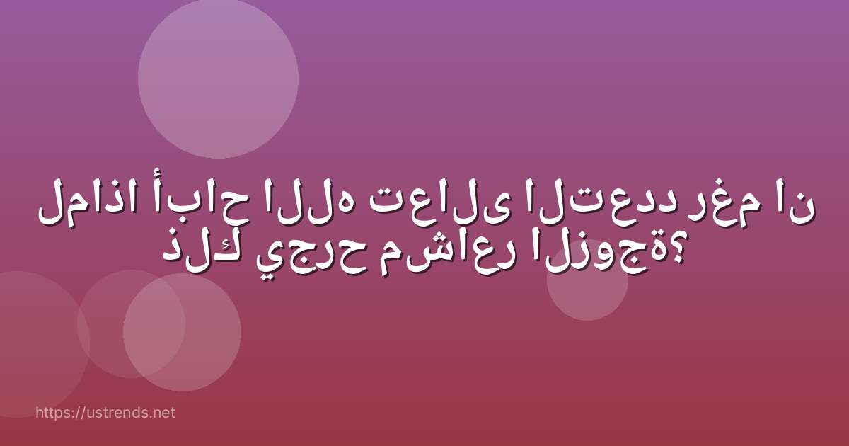 لماذا أباح الله تعالى التعدد رغم ان ذلك يجرح مشاعر الزوجة؟
