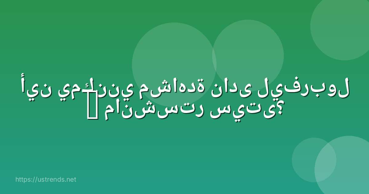 أين يمكنني مشاهدة نادى ليفربول – مانشستر سيتى؟