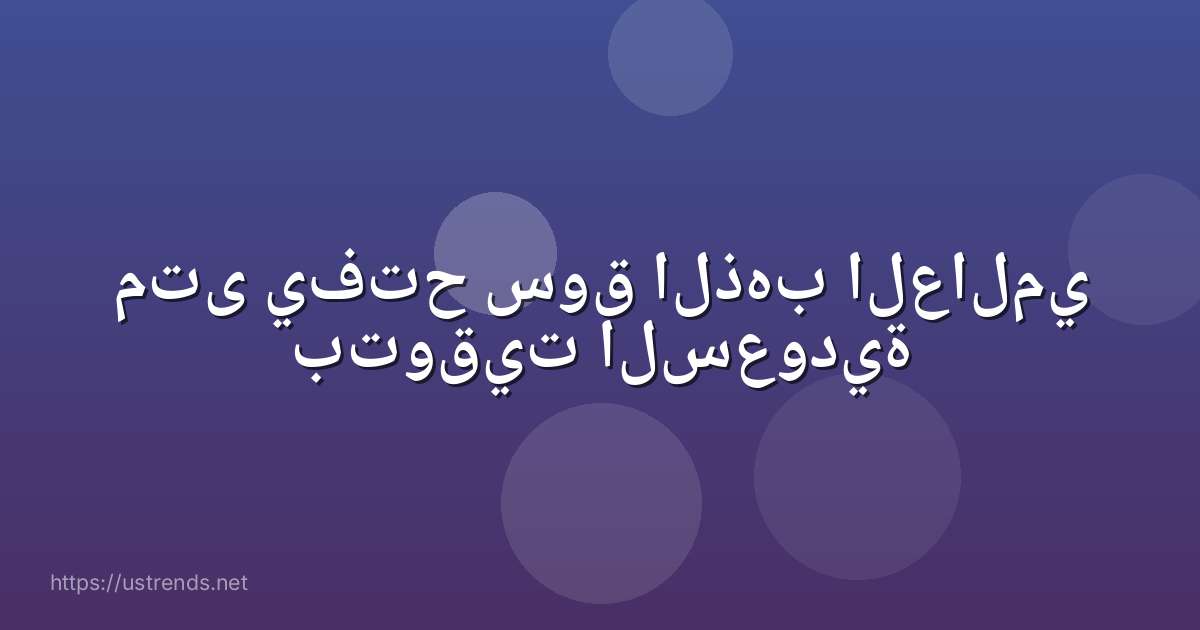 متى يفتح سوق الذهب العالمي بتوقيت السعودية
