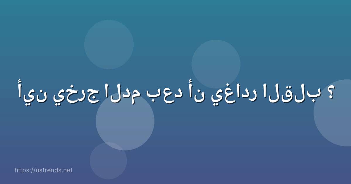 أين يخرج الدم بعد أن يغادر القلب ؟