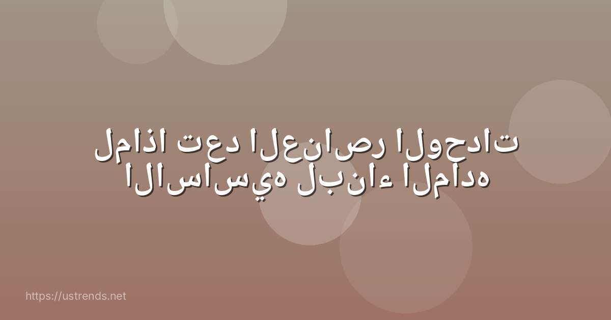 لماذا تعد العناصر الوحدات الاساسيه لبناء الماده