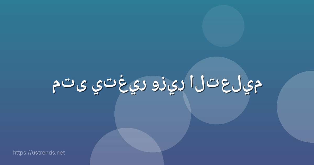 متى يتغير وزير التعليم