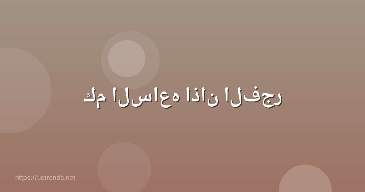 كم الساعه اذان الفجر