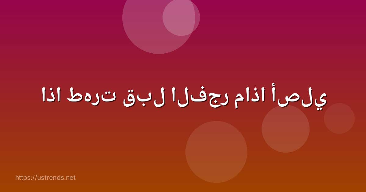 اذا طهرت قبل الفجر ماذا أصلي
