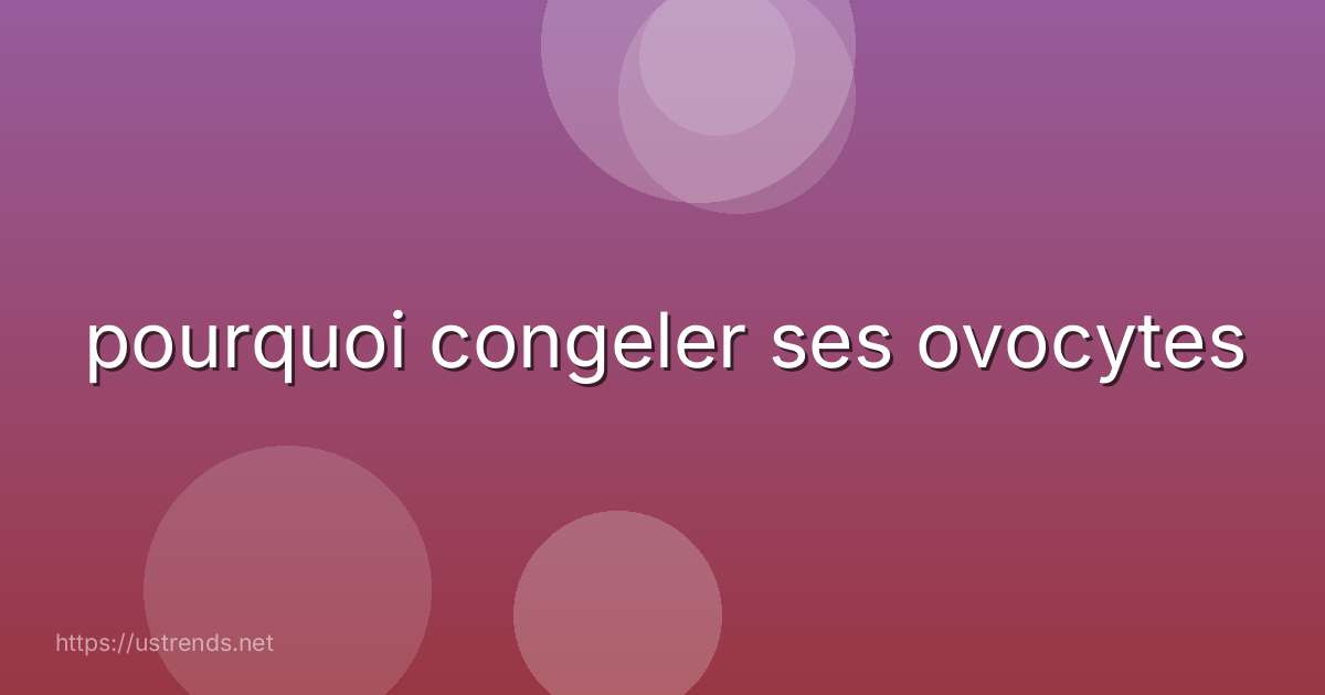pourquoi congeler ses ovocytes