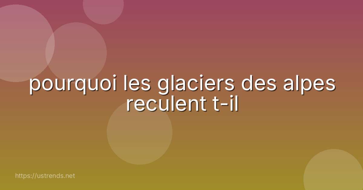 pourquoi les glaciers des alpes reculent t-il