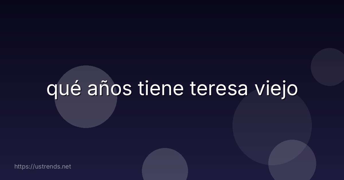 qué años tiene teresa viejo