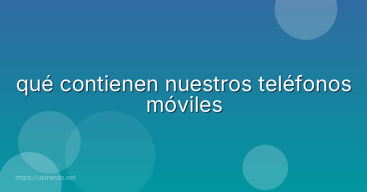qué contienen nuestros teléfonos móviles